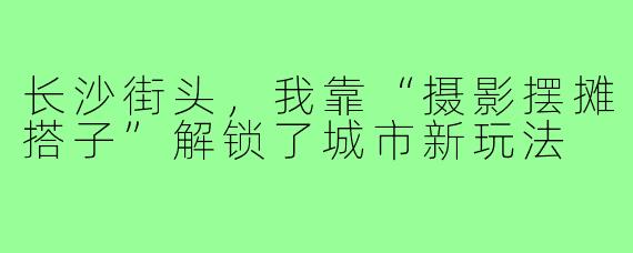 长沙街头,我靠“摄影摆摊搭子”解锁了城市新玩法