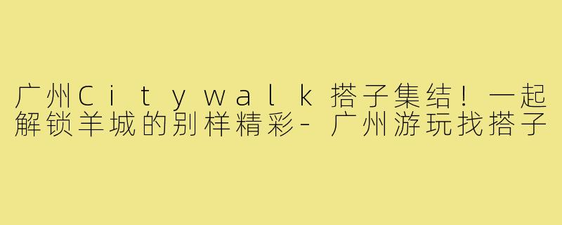 广州Citywalk搭子集结！一起解锁羊城的别样精彩-广州游玩找搭子