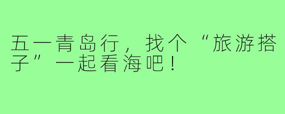 五一青岛行，找个“旅游搭子”一起看海吧！