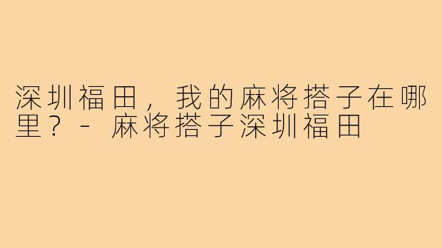 深圳福田,我的麻将搭子在哪里?-麻将搭子深圳福田