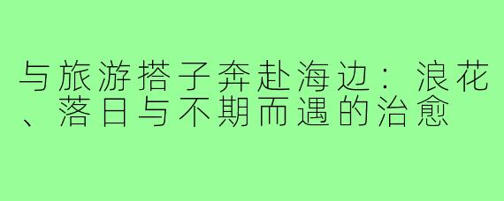 与旅游搭子奔赴海边：浪花、落日与不期而遇的治愈