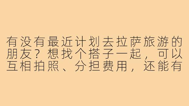 有没有最近计划去拉萨旅游的朋友?想找个搭子一起,可以互相拍照、分担费用,还能有个照应。时间大概在8月中旬,行程7-10天左右,希望找个性格随和、不矫情的伙伴,男女不限,有兴趣的私聊详谈!-拉萨找旅游搭子