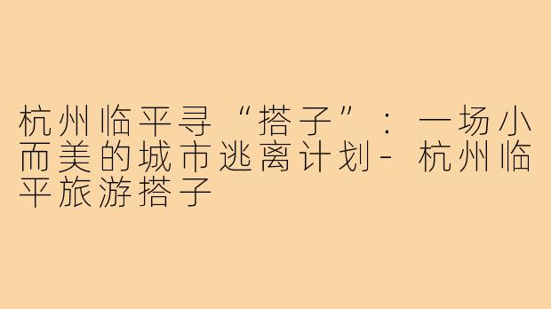杭州临平寻“搭子”：一场小而美的城市逃离计划-杭州临平旅游搭子