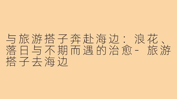 与旅游搭子奔赴海边：浪花、落日与不期而遇的治愈-旅游搭子去海边