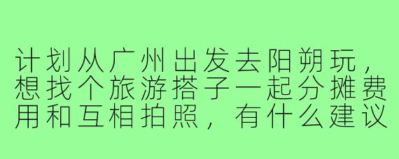 计划从广州出发去阳朔玩,想找个旅游搭子一起分摊费用和互相拍照,有什么建议或注意事项吗?