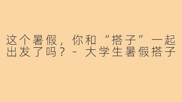 这个暑假，你和“搭子”一起出发了吗？-大学生暑假搭子
