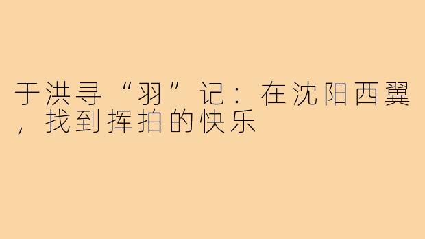 于洪寻“羽”记:在沈阳西翼,找到挥拍的快乐