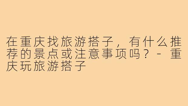 在重庆找旅游搭子，有什么推荐的景点或注意事项吗？-重庆玩旅游搭子