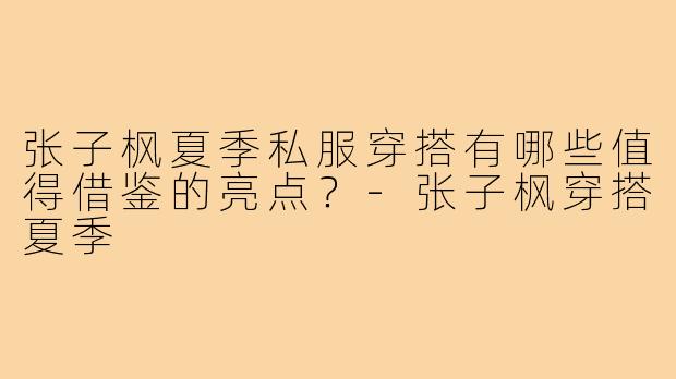 张子枫夏季私服穿搭有哪些值得借鉴的亮点？-张子枫穿搭夏季