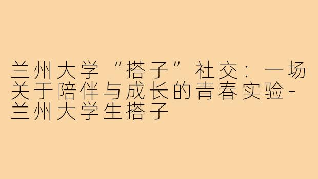 兰州大学“搭子”社交：一场关于陪伴与成长的青春实验-兰州大学生搭子