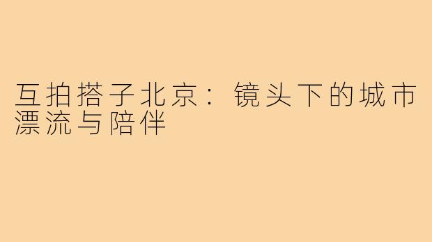 互拍搭子北京：镜头下的城市漂流与陪伴