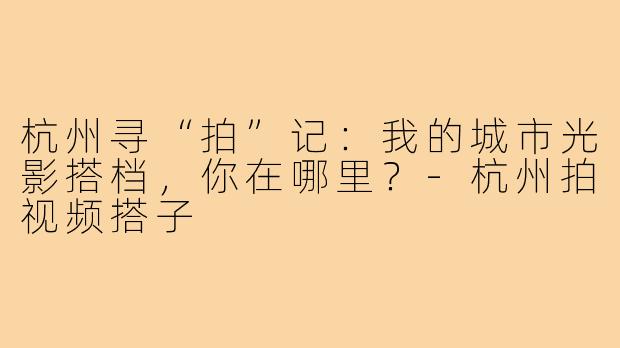 杭州寻“拍”记：我的城市光影搭档，你在哪里？-杭州拍视频搭子