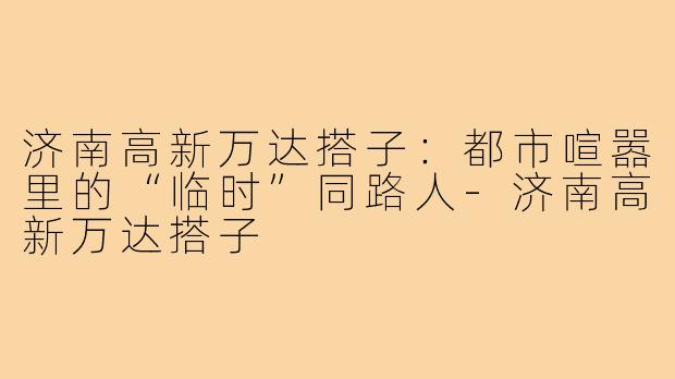济南高新万达搭子：都市喧嚣里的“临时”同路人-济南高新万达搭子
