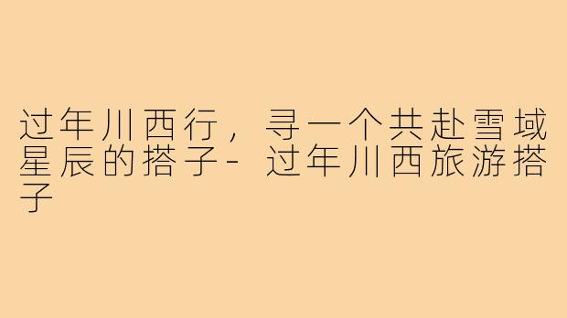 过年川西行,寻一个共赴雪域星辰的搭子-过年川西旅游搭子