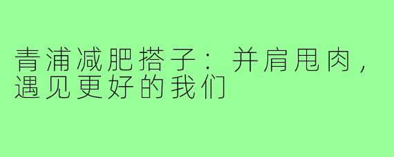 青浦减肥搭子：并肩甩肉，遇见更好的我们