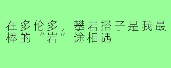 在多伦多，攀岩搭子是我最棒的“岩”途相遇
