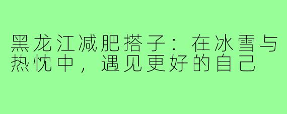 黑龙江减肥搭子:在冰雪与热忱中,遇见更好的自己