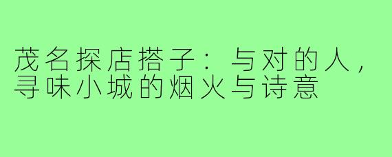 茂名探店搭子：与对的人，寻味小城的烟火与诗意