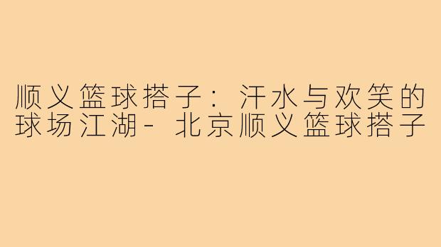 顺义篮球搭子：汗水与欢笑的球场江湖-北京顺义篮球搭子