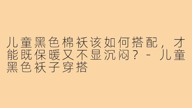 儿童黑色棉袄该如何搭配,才能既保暖又不显沉闷?-儿童黑色袄子穿搭