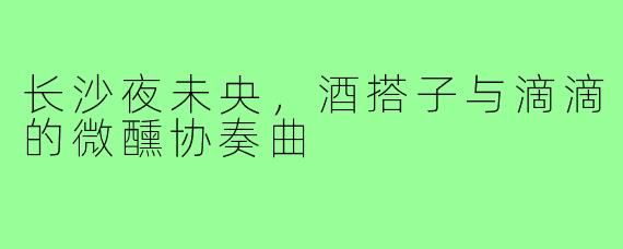 长沙夜未央,酒搭子与滴滴的微醺协奏曲