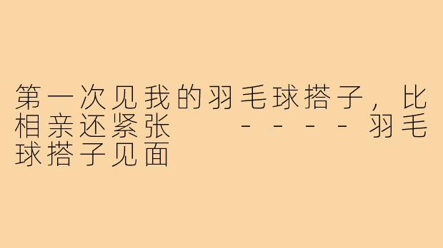 第一次见我的羽毛球搭子,比相亲还紧张
----羽毛球搭子见面