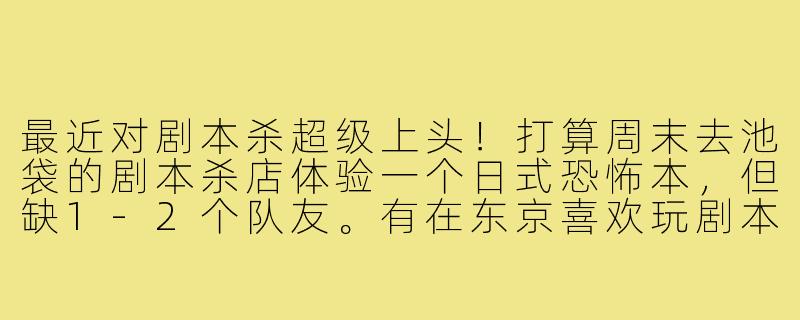 最近对剧本杀超级上头！打算周末去池袋的剧本杀店体验一个日式恐怖本，但缺1-2个队友。有在东京喜欢玩剧本杀的朋友吗？想找能认真盘逻辑、也能沉浸演出的搭子，新手也大欢迎！最好能长期组队，之后还可以一起刷其他城限本～-东京剧本杀搭子
