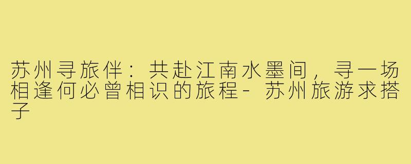 苏州寻旅伴：共赴江南水墨间，寻一场相逢何必曾相识的旅程-苏州旅游求搭子