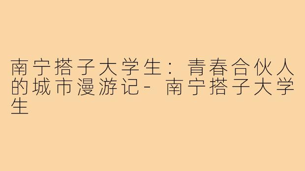 南宁搭子大学生：青春合伙人的城市漫游记-南宁搭子大学生