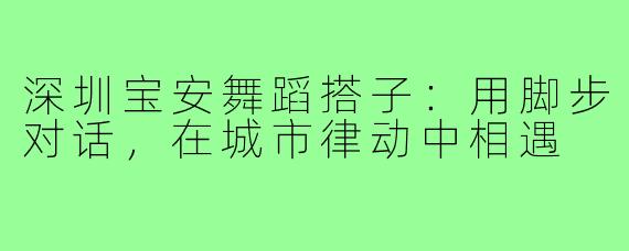 深圳宝安舞蹈搭子：用脚步对话，在城市律动中相遇