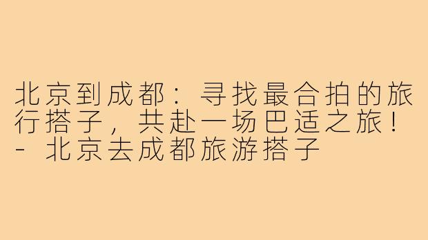 北京到成都：寻找最合拍的旅行搭子，共赴一场巴适之旅！-北京去成都旅游搭子