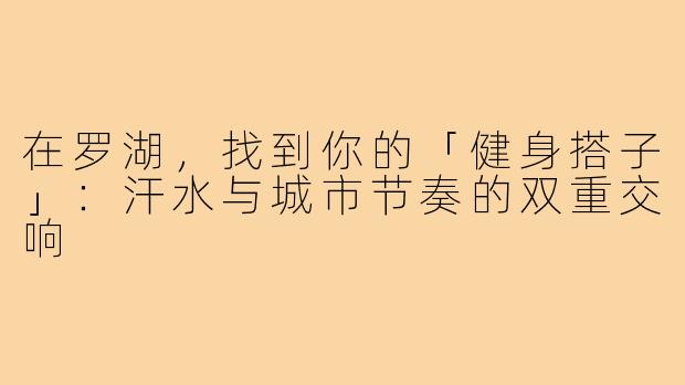 在罗湖,找到你的「健身搭子」:汗水与城市节奏的双重交响