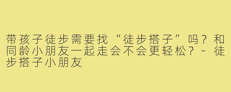 带孩子徒步需要找“徒步搭子”吗?和同龄小朋友一起走会不会更轻松?-徒步搭子小朋友