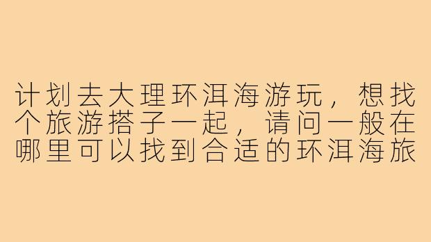 计划去大理环洱海游玩,想找个旅游搭子一起,请问一般在哪里可以找到合适的环洱海旅游搭子呢?