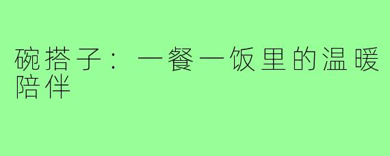 碗搭子:一餐一饭里的温暖陪伴