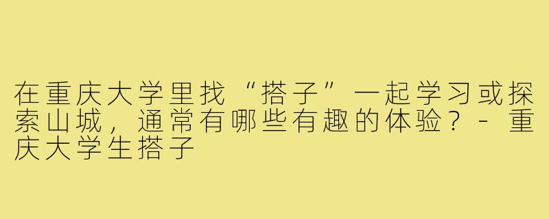 在重庆大学里找“搭子”一起学习或探索山城，通常有哪些有趣的体验？-重庆大学生搭子