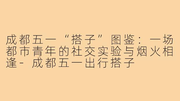 成都五一“搭子”图鉴：一场都市青年的社交实验与烟火相逢-成都五一出行搭子