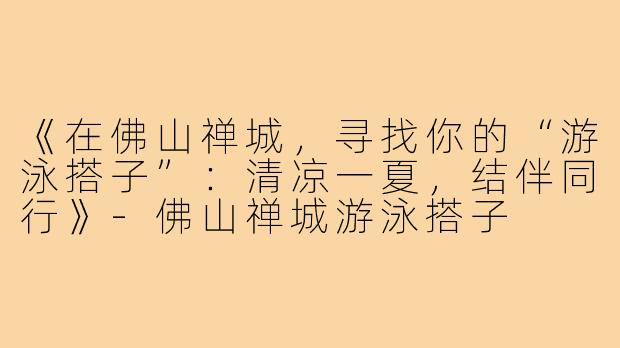 《在佛山禅城，寻找你的“游泳搭子”：清凉一夏，结伴同行》-佛山禅城游泳搭子