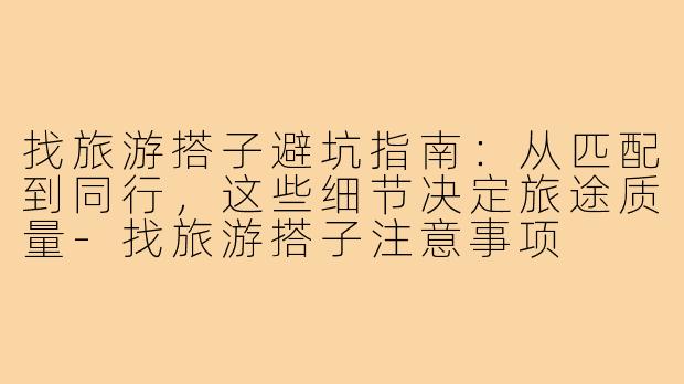 找旅游搭子避坑指南:从匹配到同行,这些细节决定旅途质量-找旅游搭子注意事项