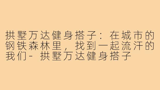 拱墅万达健身搭子:在城市的钢铁森林里,找到一起流汗的我们-拱墅万达健身搭子