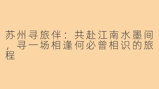 苏州寻旅伴：共赴江南水墨间，寻一场相逢何必曾相识的旅程