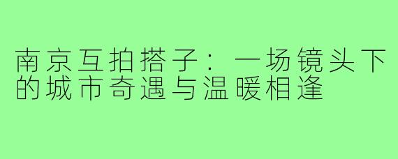 南京互拍搭子：一场镜头下的城市奇遇与温暖相逢