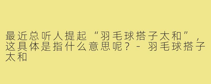 最近总听人提起“羽毛球搭子太和”,这具体是指什么意思呢?-羽毛球搭子太和