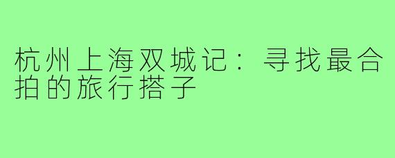 杭州上海双城记：寻找最合拍的旅行搭子