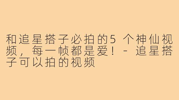 和追星搭子必拍的5个神仙视频,每一帧都是爱!-追星搭子可以拍的视频