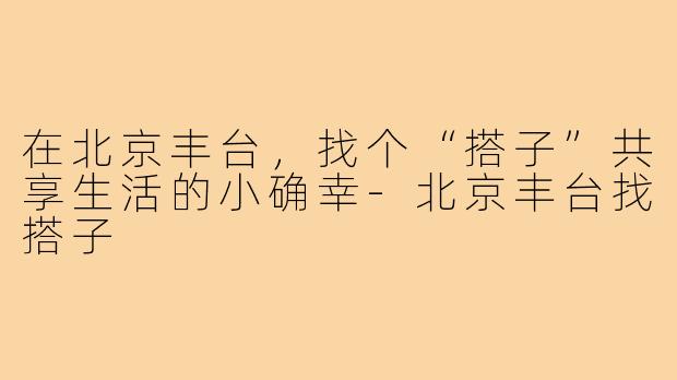 在北京丰台,找个“搭子”共享生活的小确幸-北京丰台找搭子