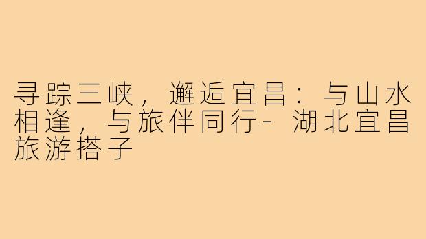 寻踪三峡,邂逅宜昌:与山水相逢,与旅伴同行-湖北宜昌旅游搭子