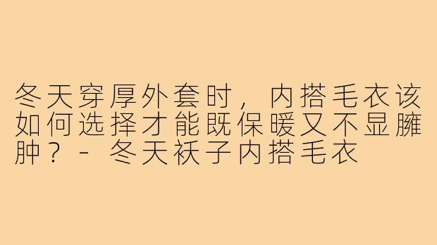 冬天穿厚外套时，内搭毛衣该如何选择才能既保暖又不显臃肿？-冬天袄子内搭毛衣