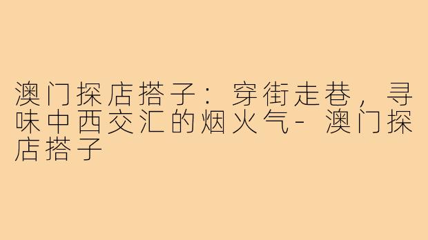 澳门探店搭子：穿街走巷，寻味中西交汇的烟火气-澳门探店搭子