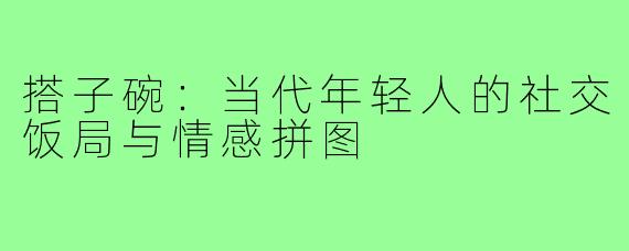 搭子碗：当代年轻人的社交饭局与情感拼图